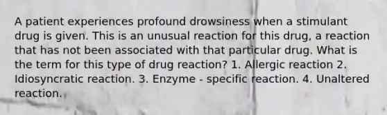 A patient experiences profound drowsiness when a stimulant drug is given. This is an unusual reaction for this drug, a reaction that has not been associated with that particular drug. What is the term for this type of drug reaction? 1. Allergic reaction 2. Idiosyncratic reaction. 3. Enzyme - specific reaction. 4. Unaltered reaction.