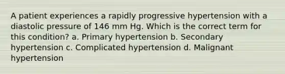 A patient experiences a rapidly progressive hypertension with a diastolic pressure of 146 mm Hg. Which is the correct term for this condition? a. Primary hypertension b. Secondary hypertension c. Complicated hypertension d. Malignant hypertension