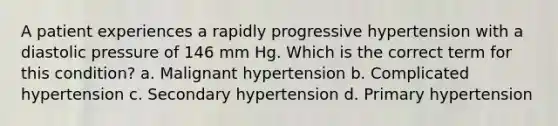 A patient experiences a rapidly progressive hypertension with a diastolic pressure of 146 mm Hg. Which is the correct term for this condition? a. Malignant hypertension b. Complicated hypertension c. Secondary hypertension d. Primary hypertension