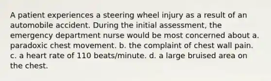 A patient experiences a steering wheel injury as a result of an automobile accident. During the initial assessment, the emergency department nurse would be most concerned about a. paradoxic chest movement. b. the complaint of chest wall pain. c. a heart rate of 110 beats/minute. d. a large bruised area on the chest.