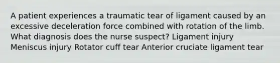 A patient experiences a traumatic tear of ligament caused by an excessive deceleration force combined with rotation of the limb. What diagnosis does the nurse suspect? Ligament injury Meniscus injury Rotator cuff tear Anterior cruciate ligament tear