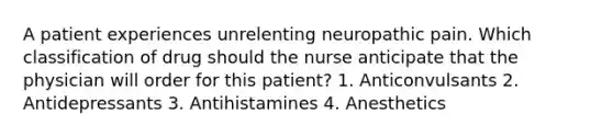 A patient experiences unrelenting neuropathic pain. Which classification of drug should the nurse anticipate that the physician will order for this patient? 1. Anticonvulsants 2. Antidepressants 3. Antihistamines 4. Anesthetics