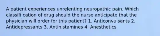 A patient experiences unrelenting neuropathic pain. Which classifi cation of drug should the nurse anticipate that the physician will order for this patient? 1. Anticonvulsants 2. Antidepressants 3. Antihistamines 4. Anesthetics