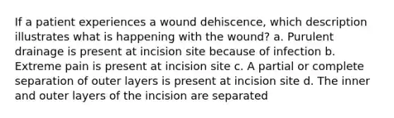 If a patient experiences a wound dehiscence, which description illustrates what is happening with the wound? a. Purulent drainage is present at incision site because of infection b. Extreme pain is present at incision site c. A partial or complete separation of outer layers is present at incision site d. The inner and outer layers of the incision are separated