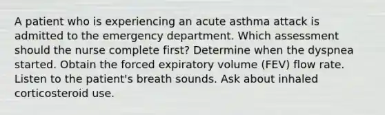 A patient who is experiencing an acute asthma attack is admitted to the emergency department. Which assessment should the nurse complete first? Determine when the dyspnea started. Obtain the forced expiratory volume (FEV) flow rate. Listen to the patient's breath sounds. Ask about inhaled corticosteroid use.