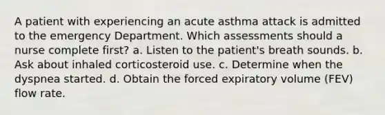 A patient with experiencing an acute asthma attack is admitted to the emergency Department. Which assessments should a nurse complete first? a. Listen to the patient's breath sounds. b. Ask about inhaled corticosteroid use. c. Determine when the dyspnea started. d. Obtain the forced expiratory volume (FEV) flow rate.