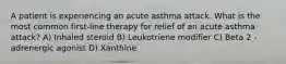 A patient is experiencing an acute asthma attack. What is the most common first-line therapy for relief of an acute asthma attack? A) Inhaled steroid B) Leukotriene modifier C) Beta 2 -adrenergic agonist D) Xanthine