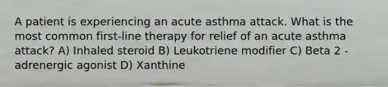 A patient is experiencing an acute asthma attack. What is the most common first-line therapy for relief of an acute asthma attack? A) Inhaled steroid B) Leukotriene modifier C) Beta 2 -adrenergic agonist D) Xanthine