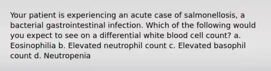 Your patient is experiencing an acute case of salmonellosis, a bacterial gastrointestinal infection. Which of the following would you expect to see on a differential white blood cell count? a. Eosinophilia b. Elevated neutrophil count c. Elevated basophil count d. Neutropenia