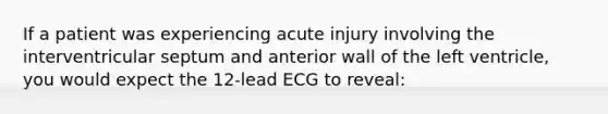 If a patient was experiencing acute injury involving the interventricular septum and anterior wall of the left ventricle, you would expect the 12-lead ECG to reveal: