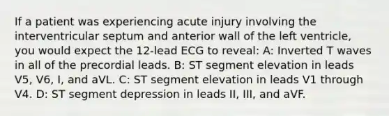 If a patient was experiencing acute injury involving the interventricular septum and anterior wall of the left ventricle, you would expect the 12-lead ECG to reveal: A: Inverted T waves in all of the precordial leads. B: ST segment elevation in leads V5, V6, I, and aVL. C: ST segment elevation in leads V1 through V4. D: ST segment depression in leads II, III, and aVF.