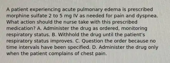 A patient experiencing acute pulmonary edema is prescribed morphine sulfate 2 to 5 mg IV as needed for pain and dyspnea. What action should the nurse take with this prescribed medication? A. Administer the drug as ordered, monitoring respiratory status. B. Withhold the drug until the patient's respiratory status improves. C. Question the order because no time intervals have been specified. D. Administer the drug only when the patient complains of chest pain.