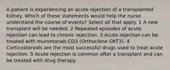 A patient is experiencing an acute rejection of a transplanted kidney. Which of these statements would help the nurse understand the course of events? Select all that apply. 1 A new transplant will be needed. 2 Repeated episodes of acute rejection can lead to chronic rejection. 3 Acute rejection can be treated with muromonab-CD3 (Orthoclone OKT3). 4 Corticosteroids are the most successful drugs used to treat acute rejection. 5 Acute rejection is common after a transplant and can be treated with drug therapy.