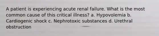 A patient is experiencing acute renal failure. What is the most common cause of this critical illness? a. Hypovolemia b. Cardiogenic shock c. Nephrotoxic substances d. Urethral obstruction