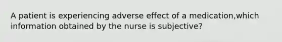 A patient is experiencing adverse effect of a medication,which information obtained by the nurse is subjective?