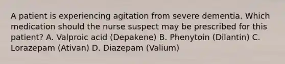 A patient is experiencing agitation from severe dementia. Which medication should the nurse suspect may be prescribed for this patient? A. Valproic acid (Depakene) B. Phenytoin (Dilantin) C. Lorazepam (Ativan) D. Diazepam (Valium)