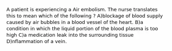 A patient is experiencing a Air embolism. The nurse translates this to mean which of the following ? A)blockage of blood supply caused by air bubbles in a blood vessel of the heart. B)a condition in which the liquid portion of the blood plasma is too high C)a medication leak into the surrounding tissue D)nflammation of a vein.