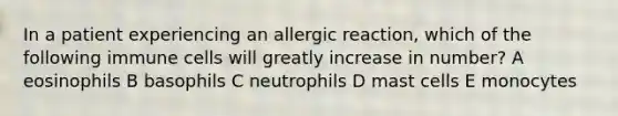 In a patient experiencing an allergic reaction, which of the following immune cells will greatly increase in number? A eosinophils B basophils C neutrophils D mast cells E monocytes