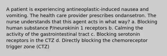 A patient is experiencing antineoplastic-induced nausea and vomiting. The health care provider prescribes ondansetron. The nurse understands that this agent acts in what way? a. Blocking human substance P/neurokinin 1 receptors b. Calming the activity of the gastrointestinal tract c. Blocking serotonin receptors in the CTZ d. Directly blocking the chemoreceptor trigger zone (CTZ)