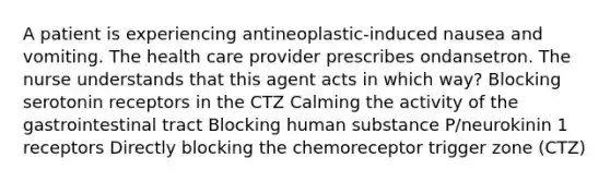 A patient is experiencing antineoplastic-induced nausea and vomiting. The health care provider prescribes ondansetron. The nurse understands that this agent acts in which way? Blocking serotonin receptors in the CTZ Calming the activity of the gastrointestinal tract Blocking human substance P/neurokinin 1 receptors Directly blocking the chemoreceptor trigger zone (CTZ)