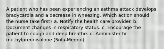 A patient who has been experiencing an asthma attack develops bradycardia and a decrease in wheezing. Which action should the nurse take first? a. Notify the health care provider. b. Document changes in respiratory status. c. Encourage the patient to cough and deep breathe. d. Administer IV methylprednisolone (Solu-Medrol).