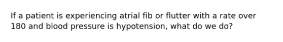 If a patient is experiencing atrial fib or flutter with a rate over 180 and blood pressure is hypotension, what do we do?