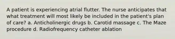 A patient is experiencing atrial flutter. The nurse anticipates that what treatment will most likely be included in the patient's plan of care? a. Anticholinergic drugs b. Carotid massage c. The Maze procedure d. Radiofrequency catheter ablation