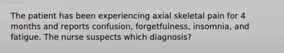 The patient has been experiencing axial skeletal pain for 4 months and reports confusion, forgetfulness, insomnia, and fatigue. The nurse suspects which diagnosis?