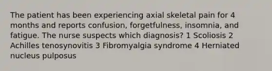 The patient has been experiencing axial skeletal pain for 4 months and reports confusion, forgetfulness, insomnia, and fatigue. The nurse suspects which diagnosis? 1 Scoliosis 2 Achilles tenosynovitis 3 Fibromyalgia syndrome 4 Herniated nucleus pulposus