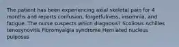 The patient has been experiencing axial skeletal pain for 4 months and reports confusion, forgetfulness, insomnia, and fatigue. The nurse suspects which diagnosis? Scoliosis Achilles tenosynovitis Fibromyalgia syndrome Herniated nucleus pulposus