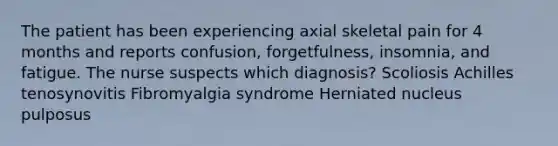 The patient has been experiencing axial skeletal pain for 4 months and reports confusion, forgetfulness, insomnia, and fatigue. The nurse suspects which diagnosis? Scoliosis Achilles tenosynovitis Fibromyalgia syndrome Herniated nucleus pulposus