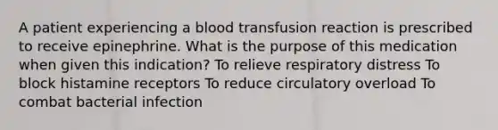 A patient experiencing a blood transfusion reaction is prescribed to receive epinephrine. What is the purpose of this medication when given this indication? To relieve respiratory distress To block histamine receptors To reduce circulatory overload To combat bacterial infection