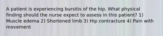 A patient is experiencing bursitis of the hip. What physical finding should the nurse expect to assess in this patient? 1) Muscle edema 2) Shortened limb 3) Hip contracture 4) Pain with movement