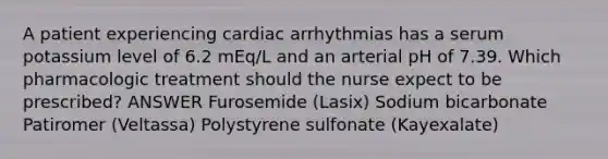 A patient experiencing cardiac arrhythmias has a serum potassium level of 6.2 mEq/L and an arterial pH of 7.39. Which pharmacologic treatment should the nurse expect to be prescribed? ANSWER Furosemide (Lasix) Sodium bicarbonate Patiromer (Veltassa) Polystyrene sulfonate (Kayexalate)