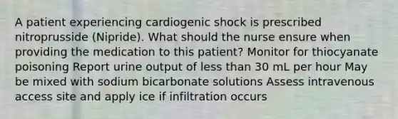 A patient experiencing cardiogenic shock is prescribed nitroprusside (Nipride). What should the nurse ensure when providing the medication to this patient? Monitor for thiocyanate poisoning Report urine output of less than 30 mL per hour May be mixed with sodium bicarbonate solutions Assess intravenous access site and apply ice if infiltration occurs