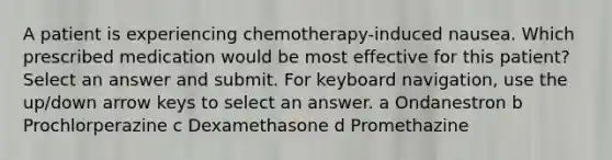 A patient is experiencing chemotherapy-induced nausea. Which prescribed medication would be most effective for this patient? Select an answer and submit. For keyboard navigation, use the up/down arrow keys to select an answer. a Ondanestron b Prochlorperazine c Dexamethasone d Promethazine