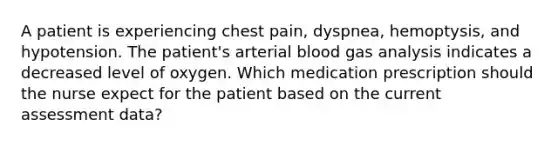 A patient is experiencing chest pain, dyspnea, hemoptysis, and hypotension. The patient's arterial blood gas analysis indicates a decreased level of oxygen. Which medication prescription should the nurse expect for the patient based on the current assessment data?