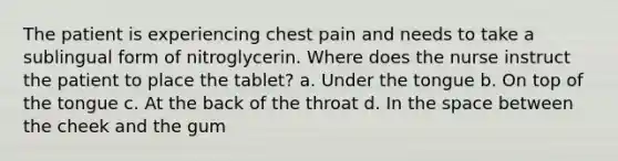 The patient is experiencing chest pain and needs to take a sublingual form of nitroglycerin. Where does the nurse instruct the patient to place the tablet? a. Under the tongue b. On top of the tongue c. At the back of the throat d. In the space between the cheek and the gum