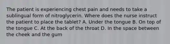 The patient is experiencing chest pain and needs to take a sublingual form of nitroglycerin. Where does the nurse instruct the patient to place the tablet? A. Under the tongue B. On top of the tongue C. At the back of the throat D. In the space between the cheek and the gum