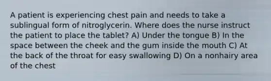 A patient is experiencing chest pain and needs to take a sublingual form of nitroglycerin. Where does the nurse instruct the patient to place the tablet? A) Under the tongue B) In the space between the cheek and the gum inside the mouth C) At the back of the throat for easy swallowing D) On a nonhairy area of the chest