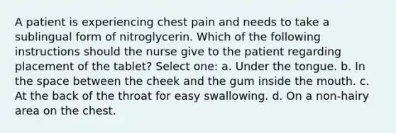 A patient is experiencing chest pain and needs to take a sublingual form of nitroglycerin. Which of the following instructions should the nurse give to the patient regarding placement of the tablet? Select one: a. Under the tongue. b. In the space between the cheek and the gum inside the mouth. c. At the back of the throat for easy swallowing. d. On a non-hairy area on the chest.