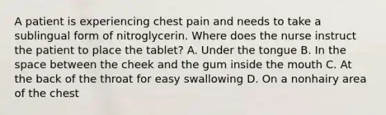 A patient is experiencing chest pain and needs to take a sublingual form of nitroglycerin. Where does the nurse instruct the patient to place the tablet? A. Under the tongue B. In the space between the cheek and the gum inside the mouth C. At the back of the throat for easy swallowing D. On a nonhairy area of the chest