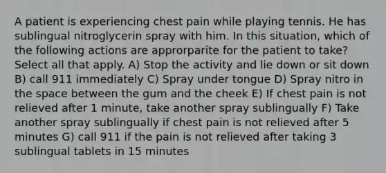 A patient is experiencing chest pain while playing tennis. He has sublingual nitroglycerin spray with him. In this situation, which of the following actions are approrparite for the patient to take? Select all that apply. A) Stop the activity and lie down or sit down B) call 911 immediately C) Spray under tongue D) Spray nitro in the space between the gum and the cheek E) If chest pain is not relieved after 1 minute, take another spray sublingually F) Take another spray sublingually if chest pain is not relieved after 5 minutes G) call 911 if the pain is not relieved after taking 3 sublingual tablets in 15 minutes