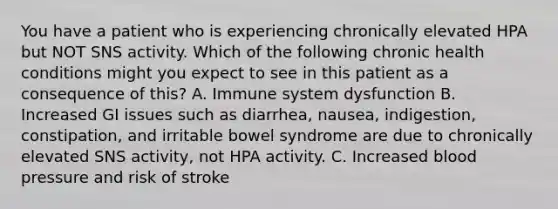 You have a patient who is experiencing chronically elevated HPA but NOT SNS activity. Which of the following chronic health conditions might you expect to see in this patient as a consequence of this? A. Immune system dysfunction B. Increased GI issues such as diarrhea, nausea, indigestion, constipation, and irritable bowel syndrome are due to chronically elevated SNS activity, not HPA activity. C. Increased blood pressure and risk of stroke