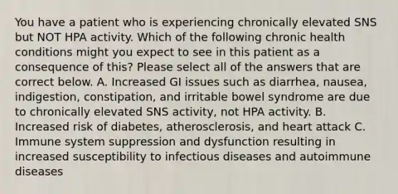 You have a patient who is experiencing chronically elevated SNS but NOT HPA activity. Which of the following chronic health conditions might you expect to see in this patient as a consequence of this? Please select all of the answers that are correct below. A. Increased GI issues such as diarrhea, nausea, indigestion, constipation, and <a href='https://www.questionai.com/knowledge/k0rJ5799zn-irritable-bowel-syndrome' class='anchor-knowledge'>irritable bowel syndrome</a> are due to chronically elevated SNS activity, not HPA activity. B. Increased risk of diabetes, atherosclerosis, and heart attack C. Immune system suppression and dysfunction resulting in increased susceptibility to <a href='https://www.questionai.com/knowledge/kMVY5VcPkQ-infectious-diseases' class='anchor-knowledge'>infectious diseases</a> and autoimmune diseases