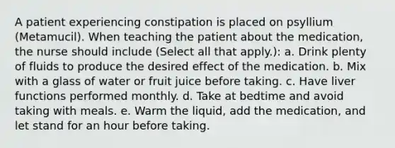 A patient experiencing constipation is placed on psyllium (Metamucil). When teaching the patient about the medication, the nurse should include (Select all that apply.): a. Drink plenty of fluids to produce the desired effect of the medication. b. Mix with a glass of water or fruit juice before taking. c. Have liver functions performed monthly. d. Take at bedtime and avoid taking with meals. e. Warm the liquid, add the medication, and let stand for an hour before taking.