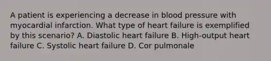 A patient is experiencing a decrease in blood pressure with myocardial infarction. What type of heart failure is exemplified by this scenario? A. Diastolic heart failure B. High-output heart failure C. Systolic heart failure D. Cor pulmonale