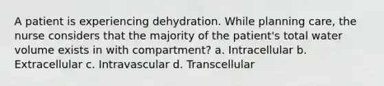 A patient is experiencing dehydration. While planning care, the nurse considers that the majority of the patient's total water volume exists in with compartment? a. Intracellular b. Extracellular c. Intravascular d. Transcellular