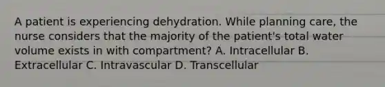 A patient is experiencing dehydration. While planning care, the nurse considers that the majority of the patient's total water volume exists in with compartment? A. Intracellular B. Extracellular C. Intravascular D. Transcellular