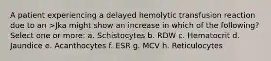 A patient experiencing a delayed hemolytic transfusion reaction due to an >Jka might show an increase in which of the following? Select one or more: a. Schistocytes b. RDW c. Hematocrit d. Jaundice e. Acanthocytes f. ESR g. MCV h. Reticulocytes